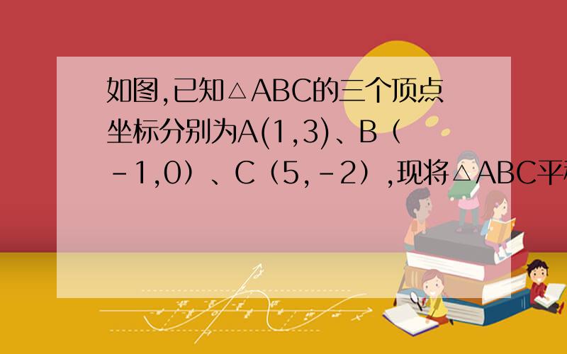 如图,已知△ABC的三个顶点坐标分别为A(1,3)、B（-1,0）、C（5,-2）,现将△ABC平移到一个新的位置△A1B1C1,使A1(-2,-1)(1)求顶点B1、C1的坐标；（2）画出△A1B1C1；（3）求△A1B1C1的面积