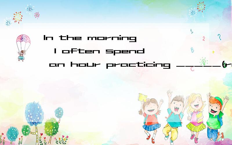 In the morning,I often spend an hour practicing _____(read)English.为什么practicing后面用reading 两个都是ing啊