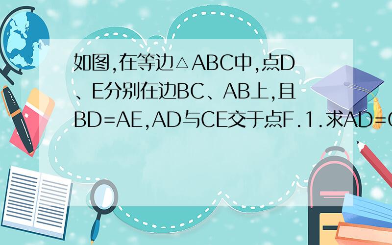 如图,在等边△ABC中,点D、E分别在边BC、AB上,且BD=AE,AD与CE交于点F.1.求AD=CE 2.求∠DFC的度数.如图,在等边△ABC中,点D、E分别在边BC、AB上,且BD=AE,AD与CE交于点F.1.求AD=CE2.求∠DFC的度数.
