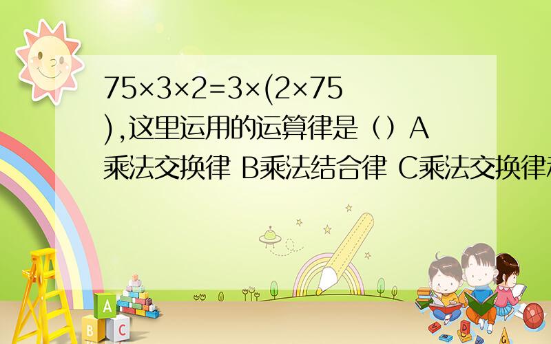 75×3×2=3×(2×75),这里运用的运算律是（）A乘法交换律 B乘法结合律 C乘法交换律和乘法结合律