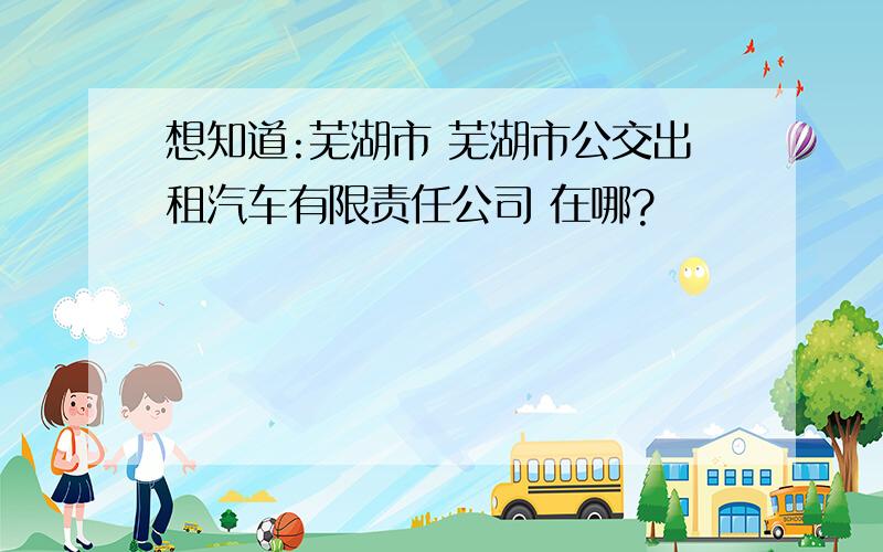 想知道:芜湖市 芜湖市公交出租汽车有限责任公司 在哪?