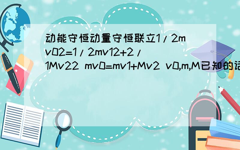 动能守恒动量守恒联立1/2mv02=1/2mv12+2/1Mv22 mv0=mv1+Mv2 v0,m,M已知的话,这两个式子解出来v1,v2是多少