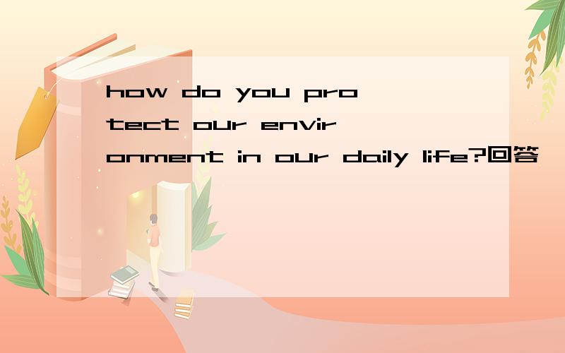 how do you protect our environment in our daily life?回答