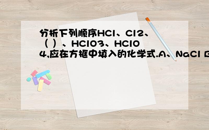 分析下列顺序HCl、Cl2、（ ）、HClO3、HClO4,应在方框中填入的化学式.A、NaCl B、HClO C、KClO3 D、Cl2分析下列顺序HCl、Cl2、（ ）、HClO3、HClO4，应在方框中填入的化学式。A、NaCl B、HClO C、KClO3 D、Cl2