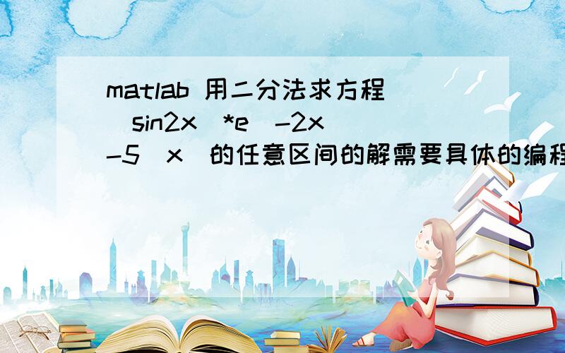 matlab 用二分法求方程（sin2x）*e^-2x -5|x|的任意区间的解需要具体的编程顺序,急!