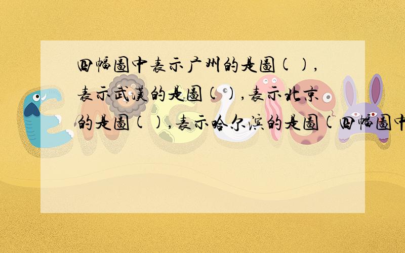 四幅图中表示广州的是图(),表示武汉的是图(),表示北京的是图(),表示哈尔滨的是图(四幅图中表示广州的是图（),表示武汉的是图（）,表示北京的是图（）,表示哈尔滨的是图（）.说说你是如
