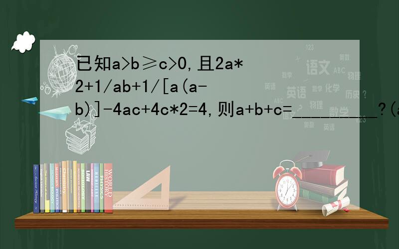 已知a>b≥c>0,且2a*2+1/ab+1/[a(a-b)]-4ac+4c*2=4,则a+b+c=_________?(a*2为a的平方,c*2为c的平方）