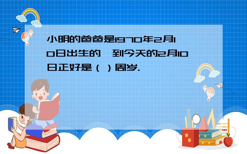 小明的爸爸是1970年2月10日出生的,到今天的2月10日正好是（）周岁.