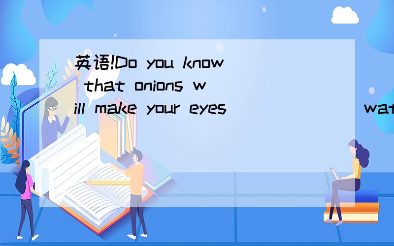 英语!Do you know that onions will make your eyes ______(water)Do you know that onions will make your eyes ______(water)