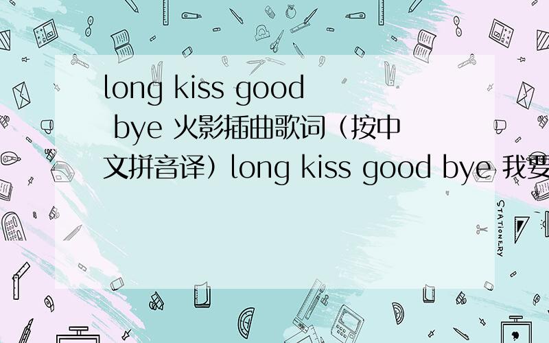 long kiss good bye 火影插曲歌词（按中文拼音译）long kiss good bye 我要唱这首歌就是把歌词尽量整成中文的字或者拼音好唱