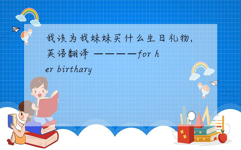 我该为我妹妹买什么生日礼物,英语翻译 ————for her birthary