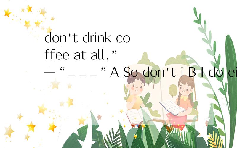 don't drink coffee at all.” —“___”A So don't i B I do either C nor I do D neither do I什么时候do I 什么时候I do ,分不太清，
