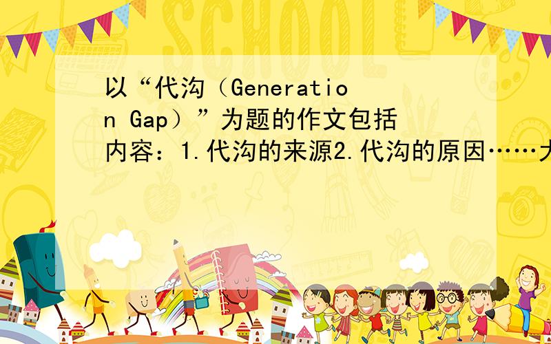 以“代沟（Generation Gap）”为题的作文包括内容：1.代沟的来源2.代沟的原因……大学 英语 四级 的练习题