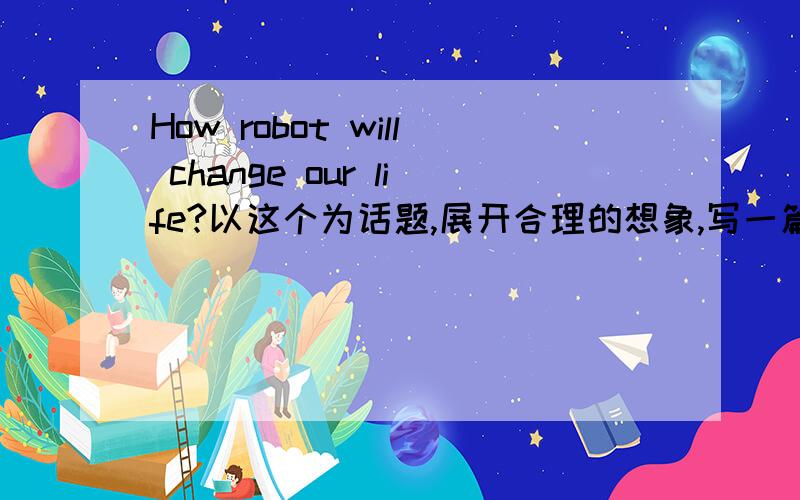 How robot will change our life?以这个为话题,展开合理的想象,写一篇想象作文,不少于80词.今天就要