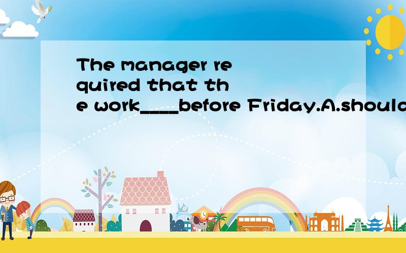 The manager required that the work____before Friday.A.should finish B.would be finished C.be finished D.was to be finished