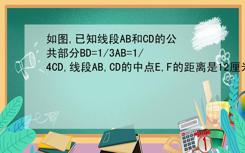如图,已知线段AB和CD的公共部分BD=1/3AB=1/4CD,线段AB,CD的中点E,F的距离是12厘米,求AB,CD的长.