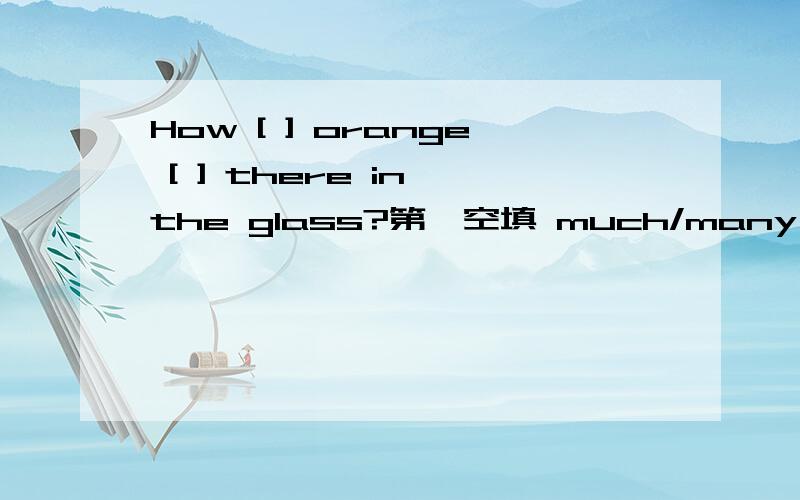 How [ ] orange [ ] there in the glass?第一空填 much/many 第二空填 are/is