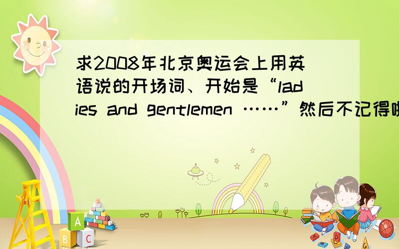 求2008年北京奥运会上用英语说的开场词、开始是“ladies and gentlemen ……”然后不记得啦!