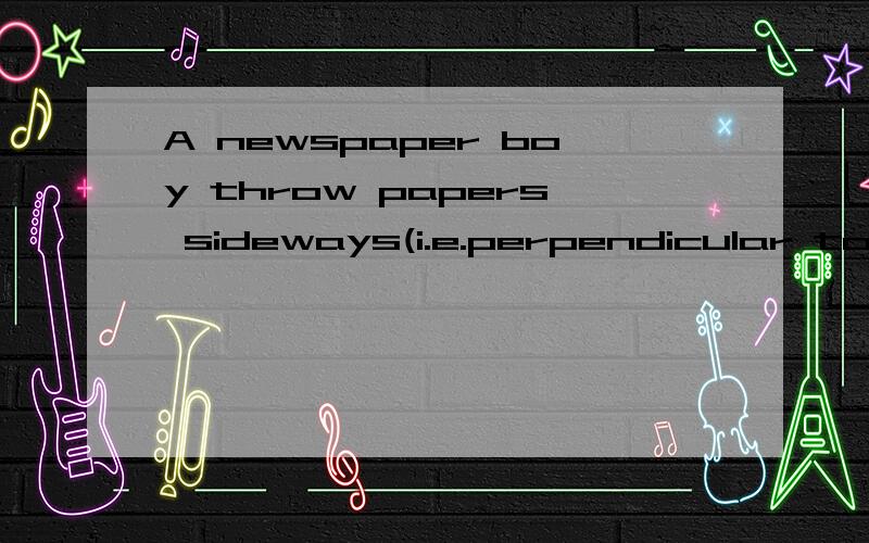 A newspaper boy throw papers sideways(i.e.perpendicular to the side walk) onto porches of his customers while riding his bicycle along the sidewalk.The sidewalk is 15m in front of the porches.The boy throws the papers at a horizontal speed of 6.0m/s