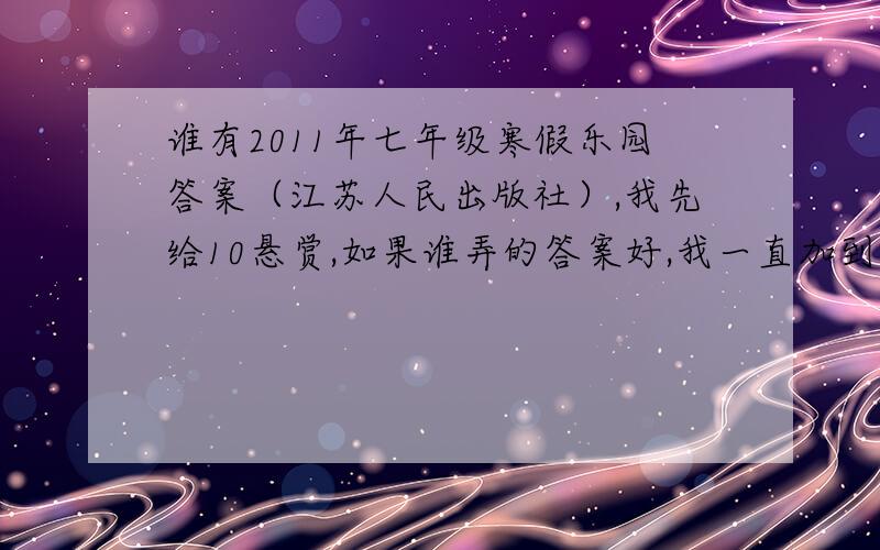谁有2011年七年级寒假乐园答案（江苏人民出版社）,我先给10悬赏,如果谁弄的答案好,我一直加到200!（我很有钱）