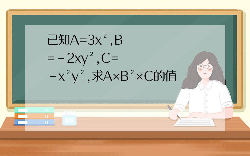 已知A=3x²,B=-2xy²,C=-x²y²,求A×B²×C的值