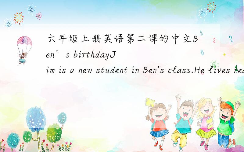 六年级上册英语第二课的中文Ben’s birthdayJim is a new student in Ben's class.He lives near Ben.Ben and Jim often go home together after school.Today,Ben is visiting Jim.They are in Jim's room.They are talkng about Ben's birthday.Ben:Wha