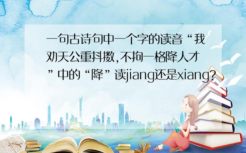 一句古诗句中一个字的读音“我劝天公重抖擞,不拘一格降人才”中的“降”读jiang还是xiang?