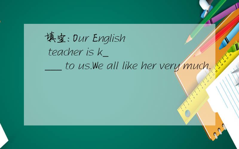 填空：Our English teacher is k____ to us.We all like her very much.