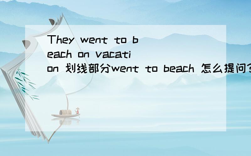 They went to beach on vacation 划线部分went to beach 怎么提问?