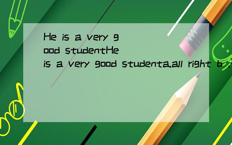 He is a very good studentHe is a very good studenta.all right b .that's all right c.yes,really?d.that's right