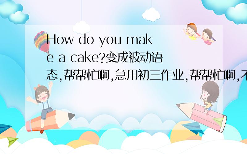 How do you make a cake?变成被动语态,帮帮忙啊,急用初三作业,帮帮忙啊,不会做啊