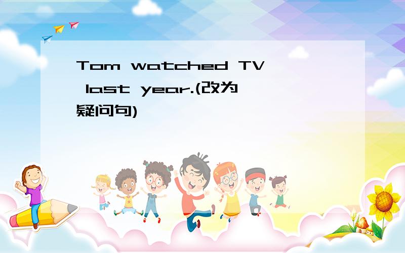 Tom watched TV last year.(改为疑问句)