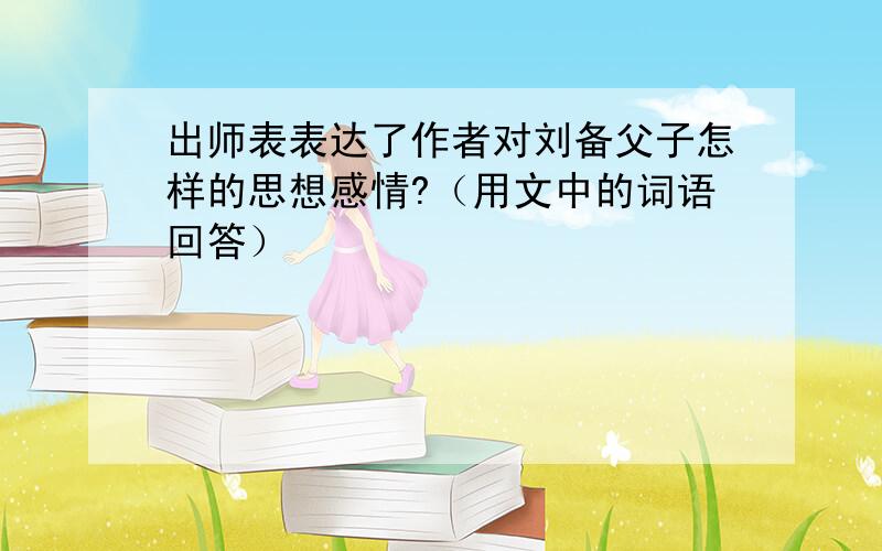 出师表表达了作者对刘备父子怎样的思想感情?（用文中的词语回答）