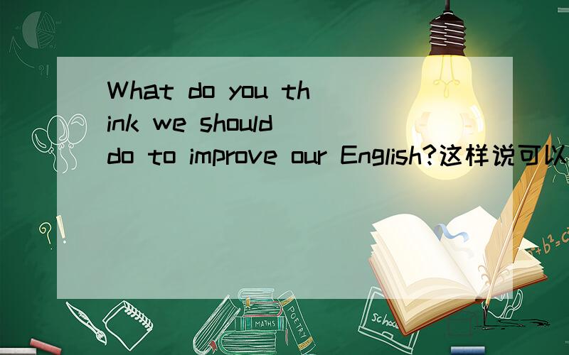 What do you think we should do to improve our English?这样说可以吗?还是应该说成Do you think what we should do to improve our English?