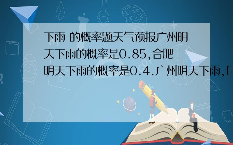 下雨 的概率题天气预报广州明天下雨的概率是0.85,合肥明天下雨的概率是0.4.广州明天下雨,且合肥不下雨的概率是多少.