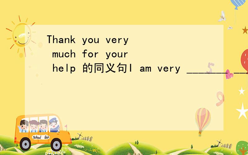 Thank you very much for your help 的同义句I am very _______ _______ you for ________ me.