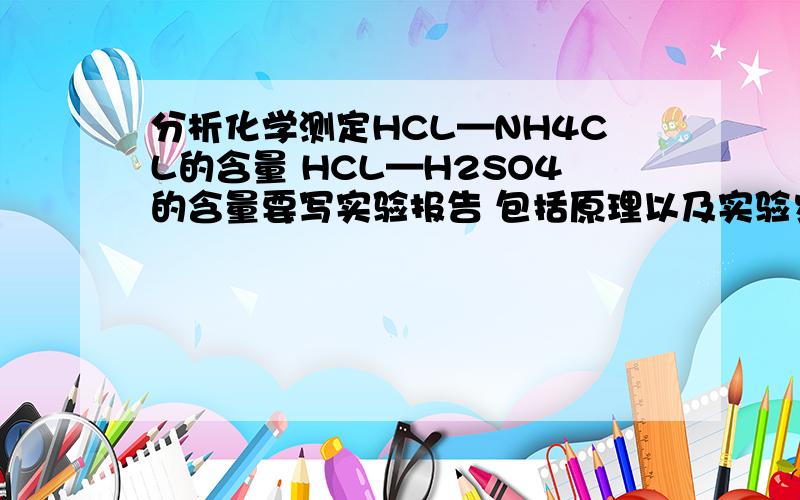 分析化学测定HCL—NH4CL的含量 HCL—H2SO4的含量要写实验报告 包括原理以及实验步骤是分别测定各种的含量