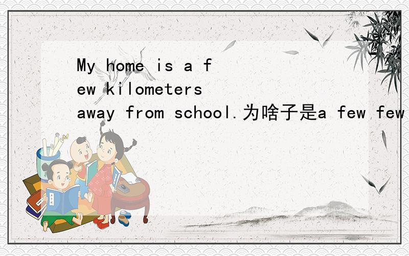 My home is a few kilometers away from school.为啥子是a few few 、Little、a little 为什么不能用?数量少 和 一些 不是一样的么