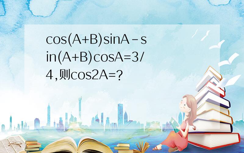 cos(A+B)sinA-sin(A+B)cosA=3/4,则cos2A=?