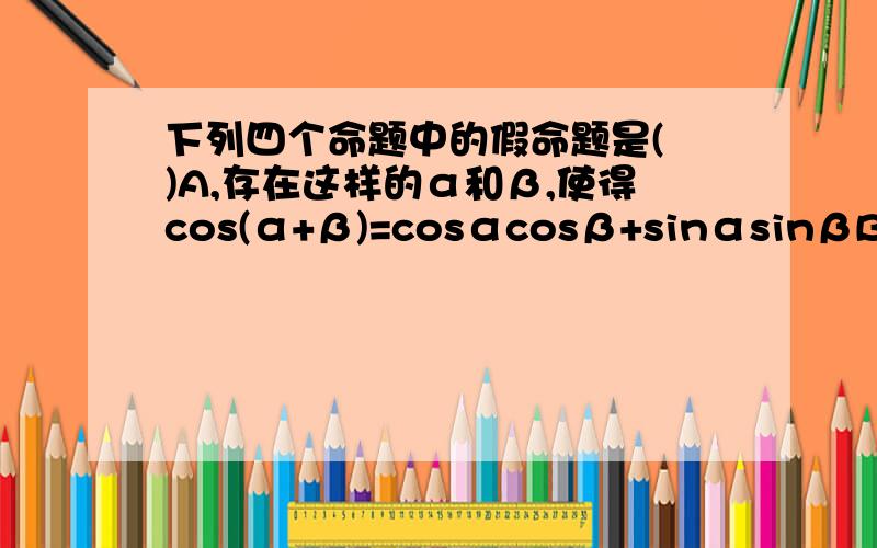 下列四个命题中的假命题是( )A,存在这样的α和β,使得cos(α+β)=cosαcosβ+sinαsinβB不存在无穷多个α和β,使得cos(α+β)=cosαcosβ+sinαsinβC对于任意的α和β,都有cos(α+β)=cosαcosβ—sinαsinβD,不存在这