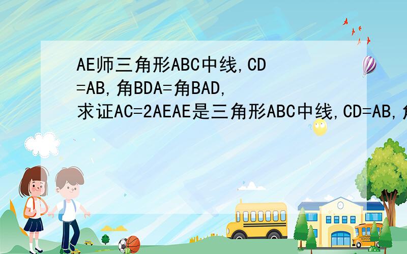 AE师三角形ABC中线,CD=AB,角BDA=角BAD,求证AC=2AEAE是三角形ABC中线,CD=AB,角BDA=角BAD,求证AC=2AESorry,在△ABC中AD是BC中线，在三角形ABD中AE是BD中线，且角BDA=角BAD,CD=AB.这样好理解点（有图就好了～But,…