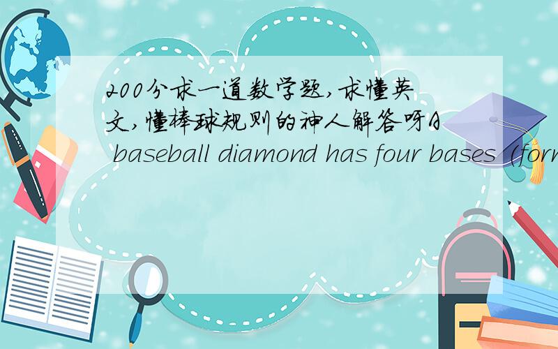 200分求一道数学题,求懂英文,懂棒球规则的神人解答呀A baseball diamond has four bases (forming a square) that are 90 feet apart; the pitcher's mound is 60.5 feet from home plate.Approximate the distance from the pitcher's mound to
