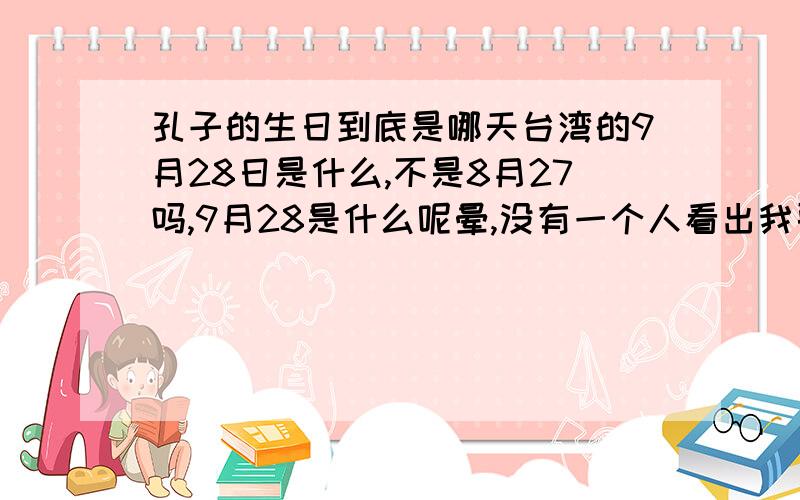 孔子的生日到底是哪天台湾的9月28日是什么,不是8月27吗,9月28是什么呢晕,没有一个人看出我要问得是什么,8.27和9.28都是什么啊,只说其中一个的都不算对啊