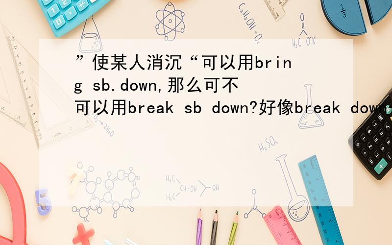 ”使某人消沉“可以用bring sb.down,那么可不可以用break sb down?好像break down一般都是这样用：sb break down (主动）而且我见到bring sb down 多一些没见过break sb down~有人遇到过break sb down这种用法么?(