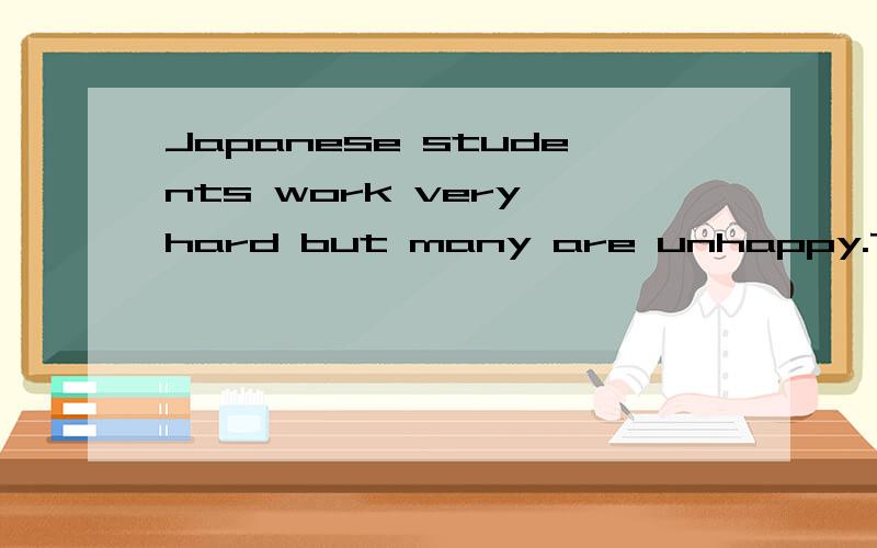 Japanese students work very hard but many are unhappy.They feel heavy pressures( 压力) from their parents to do well in school.Most students are always being told by their parents to study harder so that they can have a wonderful life.Thought h thi