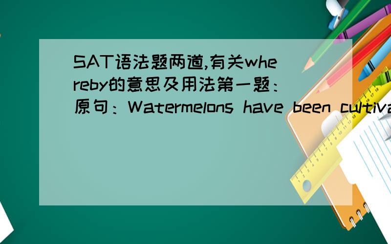 SAT语法题两道,有关whereby的意思及用法第一题：原句：Watermelons have been cultivated for more than 4000 years,(and whereby thumping them) to test for ripeness has an equally long history.A 原句B because thumping themC whereby thu