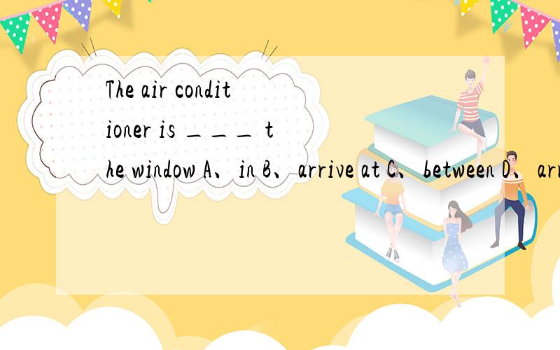 The air conditioner is ___ the window A、in B、arrive at C、between D、arrive in为什么,