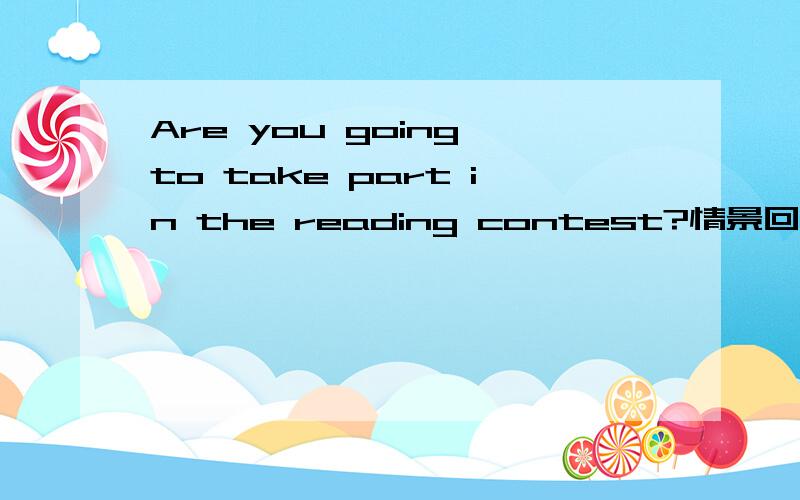 Are you going to take part in the reading contest?情景回答Are you going to take part in the reading contest?Yes,l am.____ ___ ___?2._____ _____ at the party,Tom.thank you.