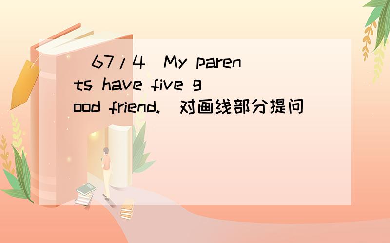 (67/4)My parents have five good friend.（对画线部分提问）