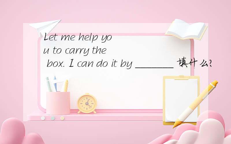 Let me help you to carry the box. I can do it by _______ 填什么?